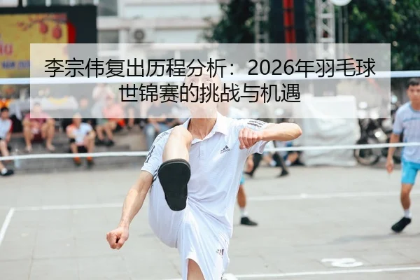 李宗伟复出历程分析：2026年羽毛球世锦赛的挑战与机遇