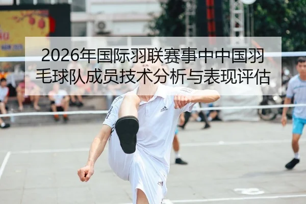2026年国际羽联赛事中中国羽毛球队成员技术分析与表现评估