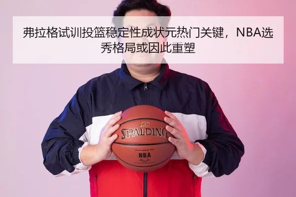 弗拉格试训投篮稳定性成状元热门关键，NBA选秀格局或因此重塑