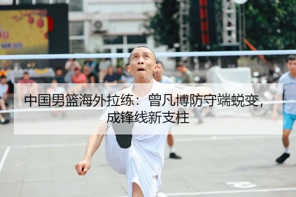 中国男篮海外拉练：曾凡博防守端蜕变，成锋线新支柱