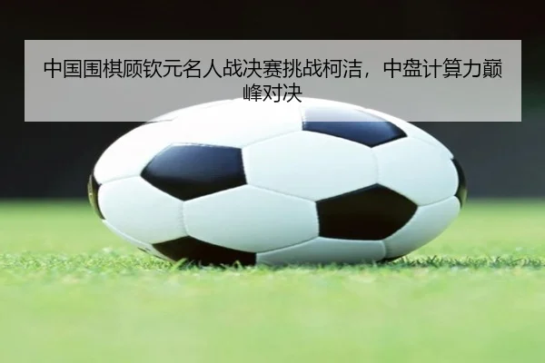 中国围棋顾钦元名人战决赛挑战柯洁，中盘计算力巅峰对决